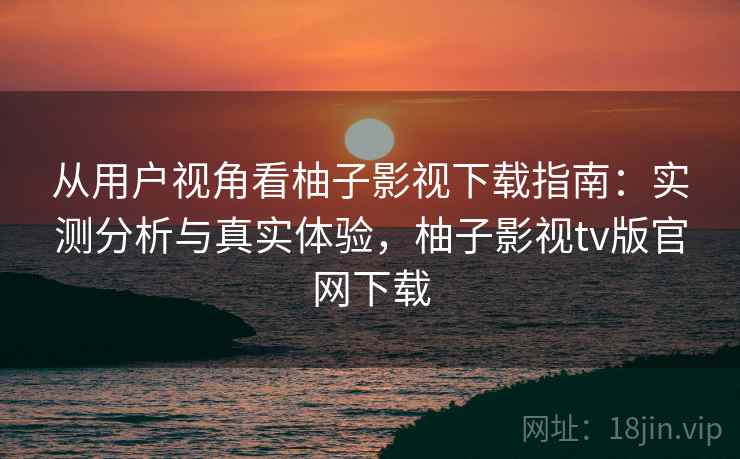 从用户视角看柚子影视下载指南：实测分析与真实体验，柚子影视tv版官网下载