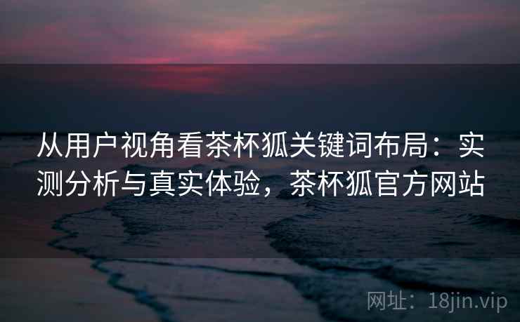 从用户视角看茶杯狐关键词布局：实测分析与真实体验，茶杯狐官方网站