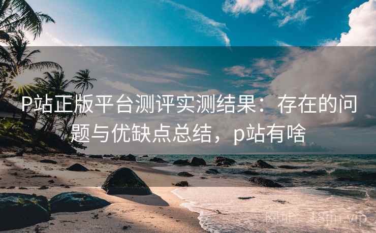 P站正版平台测评实测结果：存在的问题与优缺点总结，p站有啥