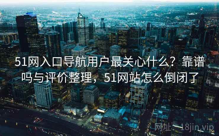 51网入口导航用户最关心什么？靠谱吗与评价整理，51网站怎么倒闭了