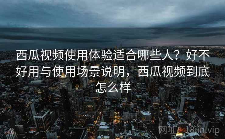 西瓜视频使用体验适合哪些人？好不好用与使用场景说明，西瓜视频到底怎么样