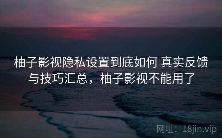 柚子影视隐私设置到底如何 真实反馈与技巧汇总,柚子影视不能用了 柚子影视隐私设置到底如何 真实反馈与技巧汇总,柚子影视不能用了