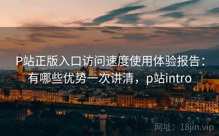 P站正版入口访问速度使用体验报告：有哪些优势一次讲清，p站intro