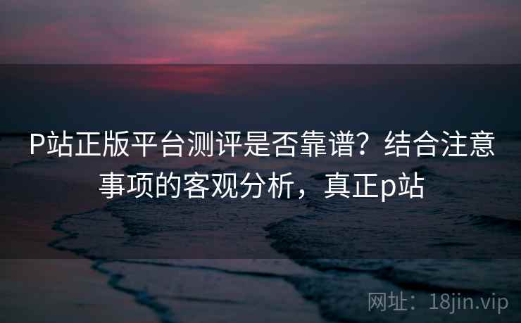P站正版平台测评是否靠谱？结合注意事项的客观分析，真正p站