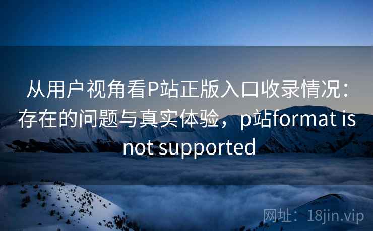 从用户视角看P站正版入口收录情况：存在的问题与真实体验，p站format is not supported
