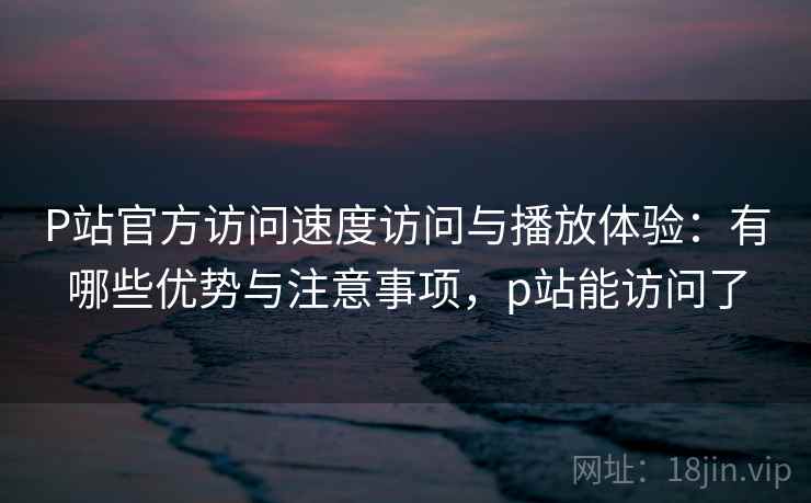 P站官方访问速度访问与播放体验：有哪些优势与注意事项，p站能访问了