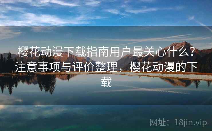 樱花动漫下载指南用户最关心什么？注意事项与评价整理，樱花动漫的下载