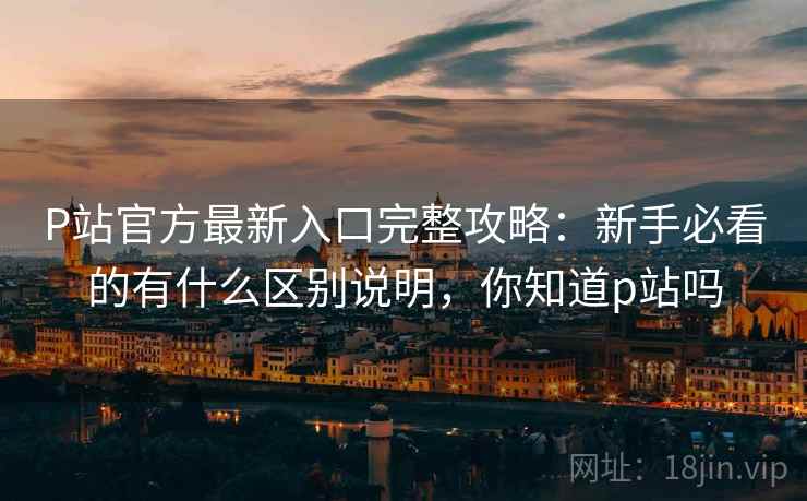 P站官方最新入口完整攻略:新手必看的有什么区别说明,你知道p站吗 P站官方最新入口完整攻略:新手必看的有什么区别说明,你知道p站吗