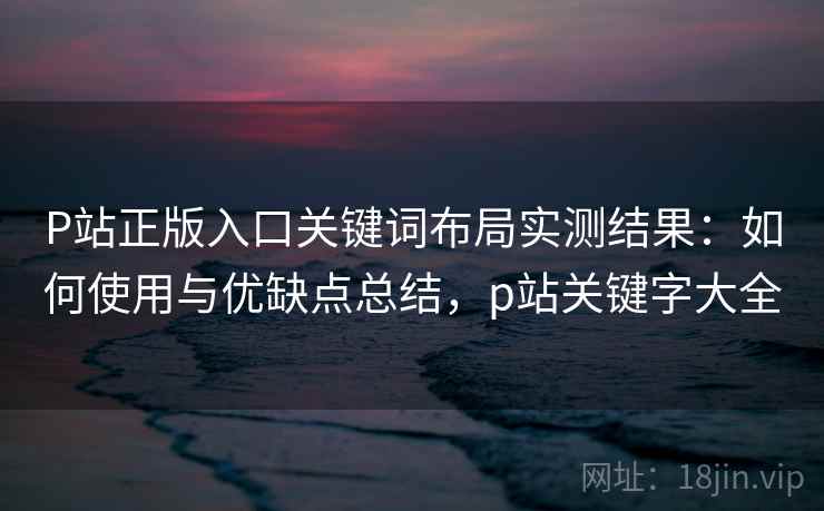 P站正版入口关键词布局实测结果：如何使用与优缺点总结，p站关键字大全