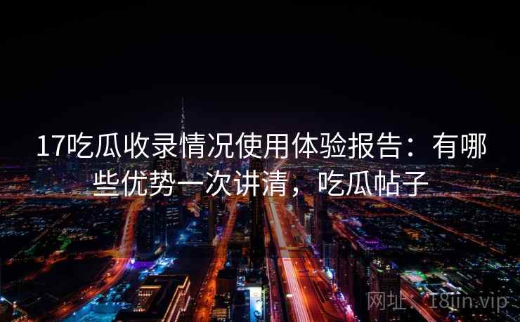 17吃瓜收录情况使用体验报告：有哪些优势一次讲清，吃瓜帖子