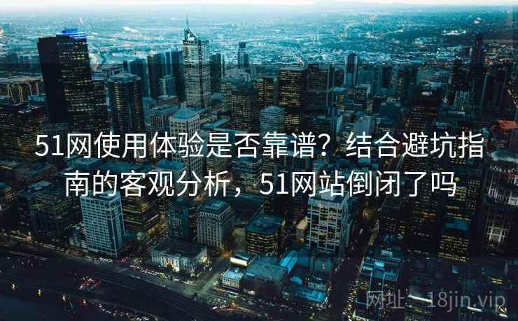 51网使用体验是否靠谱？结合避坑指南的客观分析，51网站倒闭了吗