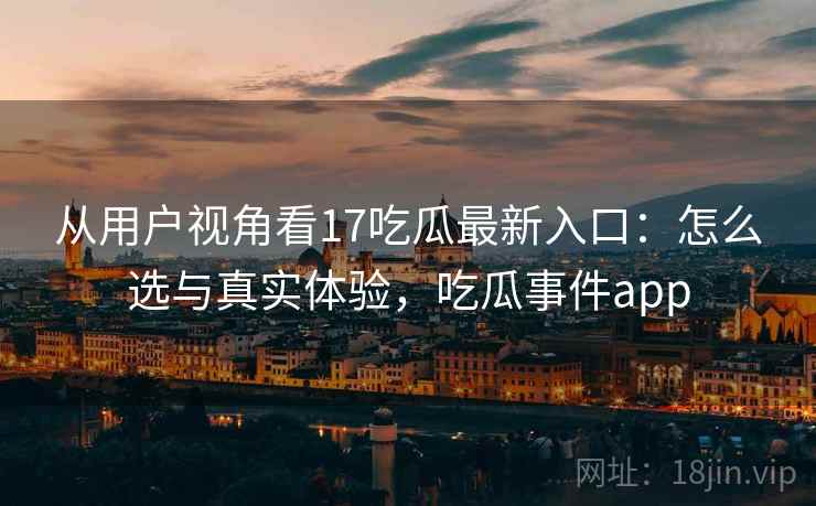 从用户视角看17吃瓜最新入口：怎么选与真实体验，吃瓜事件app