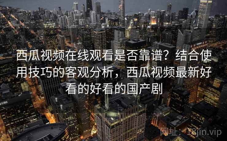 西瓜视频在线观看是否靠谱?结合使用技巧的客观分析,西瓜视频最新好看的好看的国产剧 西瓜视频在线观看是否靠谱?结合使用技巧的客观分析,西瓜视频最新好看的好看的国产剧