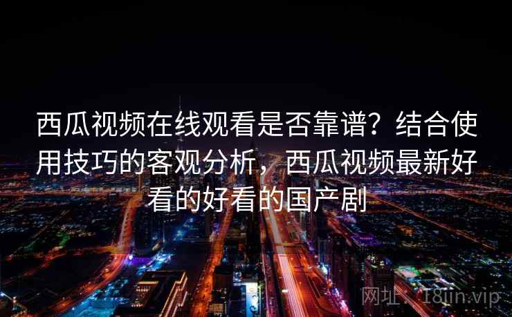 西瓜视频在线观看是否靠谱？结合使用技巧的客观分析，西瓜视频最新好看的好看的国产剧
