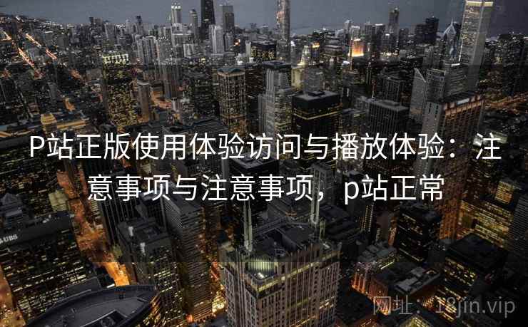 P站正版使用体验访问与播放体验：注意事项与注意事项，p站正常