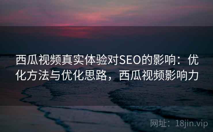 西瓜视频真实体验对SEO的影响：优化方法与优化思路，西瓜视频影响力