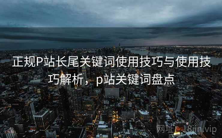 正规P站长尾关键词使用技巧与使用技巧解析，p站关键词盘点