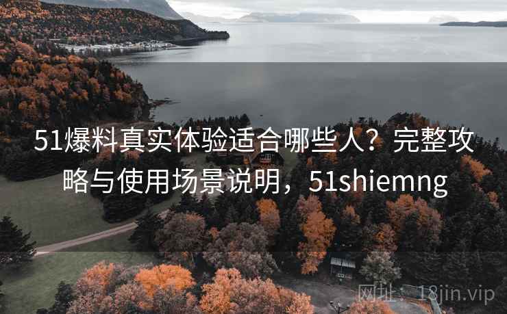 51爆料真实体验适合哪些人?完整攻略与使用场景说明,51shiemng 51爆料真实体验适合哪些人?完整攻略与使用场景说明,51shiemng