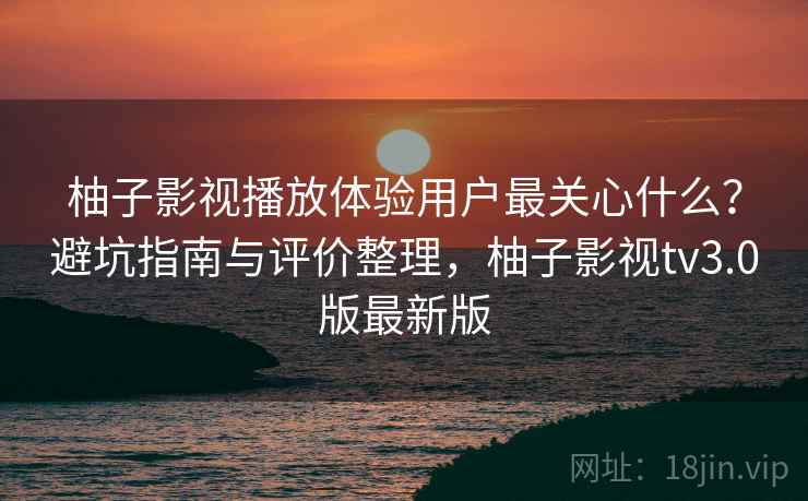 柚子影视播放体验用户最关心什么？避坑指南与评价整理，柚子影视tv3.0版最新版
