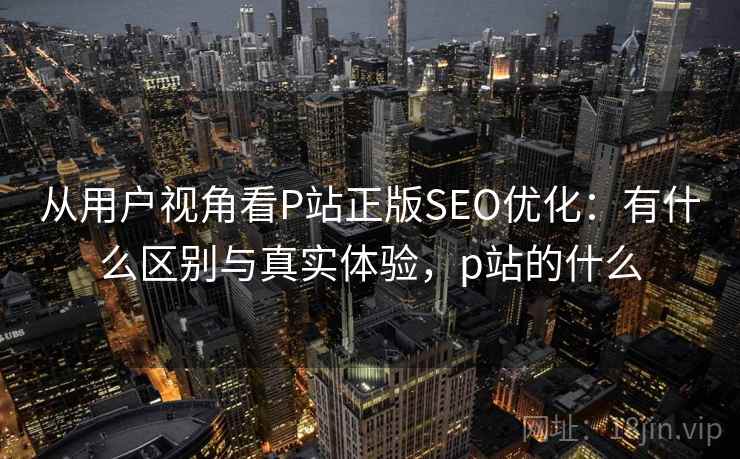 从用户视角看P站正版SEO优化:有什么区别与真实体验,p站的什么 从用户视角看P站正版SEO优化:有什么区别与真实体验,p站的什么