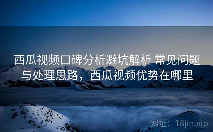 西瓜视频口碑分析避坑解析 常见问题与处理思路，西瓜视频优势在哪里