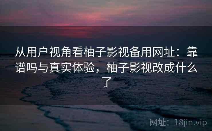 从用户视角看柚子影视备用网址：靠谱吗与真实体验，柚子影视改成什么了