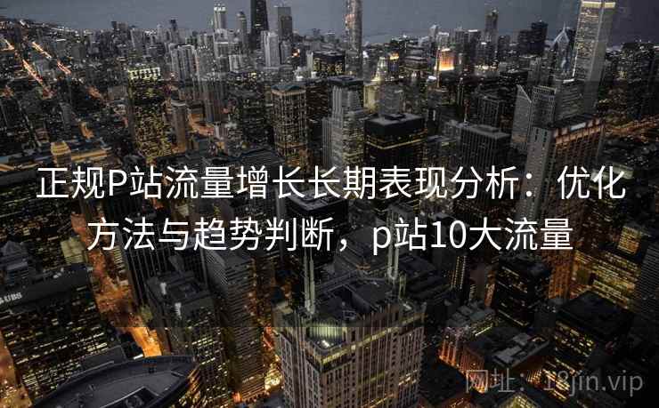 正规P站流量增长长期表现分析：优化方法与趋势判断，p站10大流量