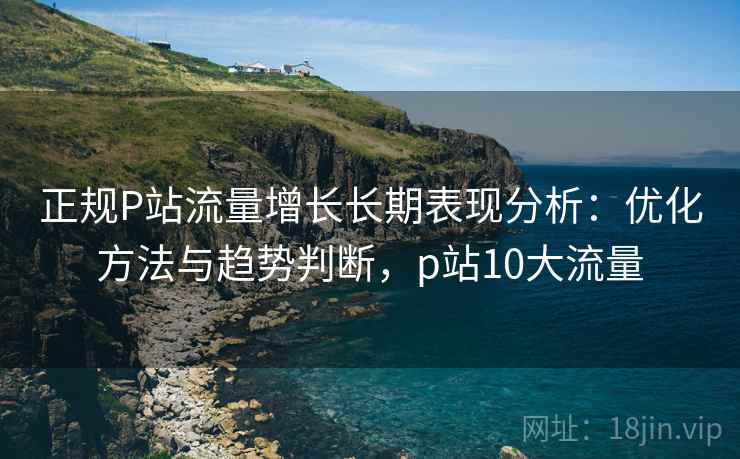 正规P站流量增长长期表现分析：优化方法与趋势判断，p站10大流量