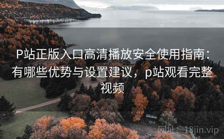 P站正版入口高清播放安全使用指南:有哪些优势与设置建议,p站观看完整视频 P站正版入口高清播放安全使用指南:有哪些优势与设置建议,p站观看完整视频