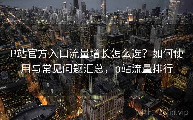 P站官方入口流量增长怎么选?如何使用与常见问题汇总,p站流量排行 P站官方入口流量增长怎么选?如何使用与常见问题汇总,p站流量排行