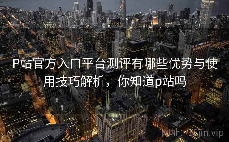 P站官方入口平台测评有哪些优势与使用技巧解析，你知道p站吗