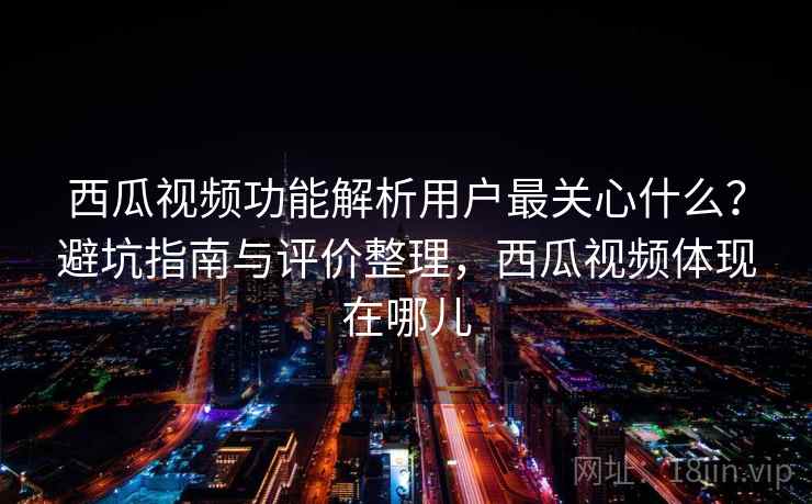 西瓜视频功能解析用户最关心什么？避坑指南与评价整理，西瓜视频体现在哪儿