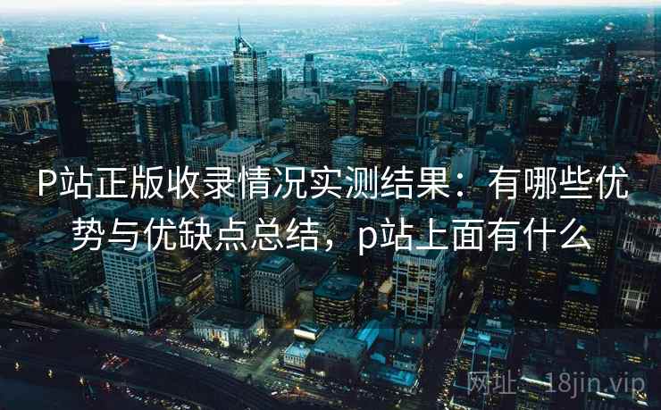 P站正版收录情况实测结果：有哪些优势与优缺点总结，p站上面有什么