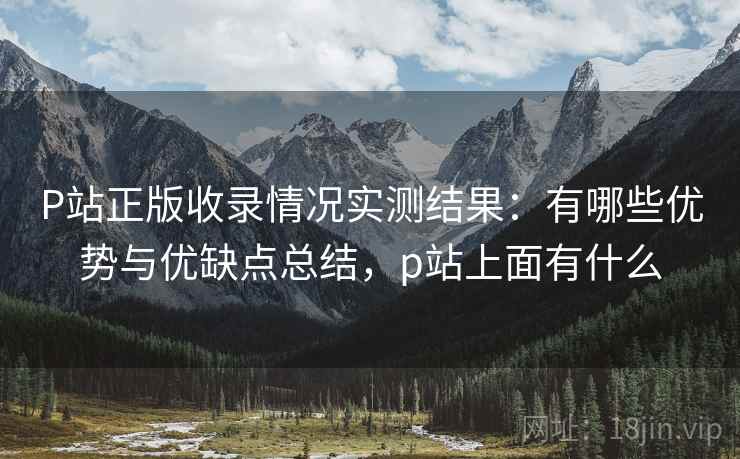 P站正版收录情况实测结果：有哪些优势与优缺点总结，p站上面有什么
