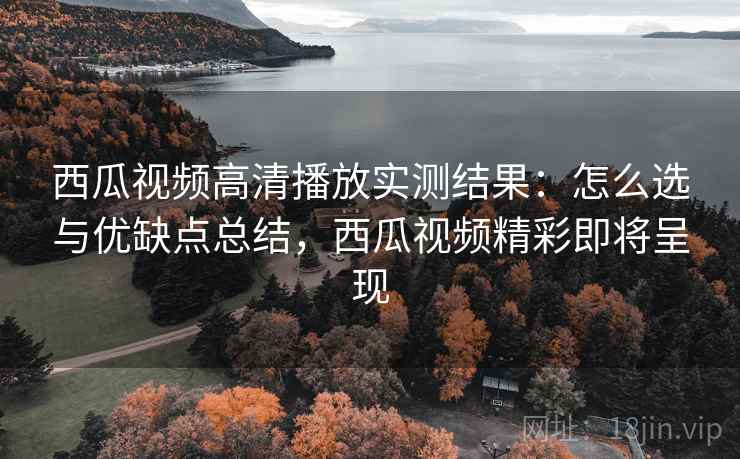 西瓜视频高清播放实测结果：怎么选与优缺点总结，西瓜视频精彩即将呈现