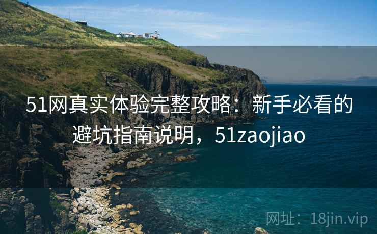 51网真实体验完整攻略：新手必看的避坑指南说明，51zaojiao