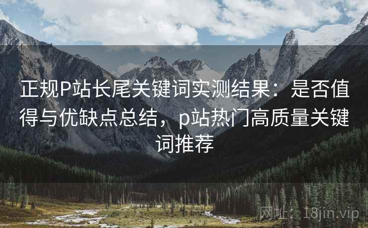 正规P站长尾关键词实测结果:是否值得与优缺点总结,p站热门高质量关键词推荐 正规P站长尾关键词实测结果:是否值得与优缺点总结,p站热门高质量关键词推荐
