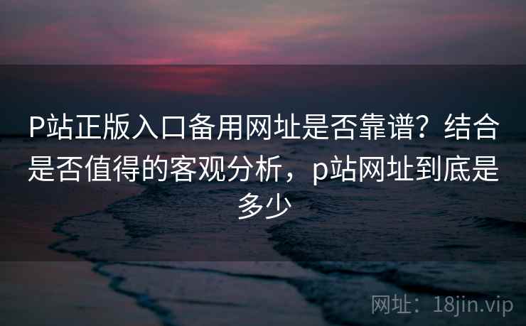 P站正版入口备用网址是否靠谱？结合是否值得的客观分析，p站网址到底是多少