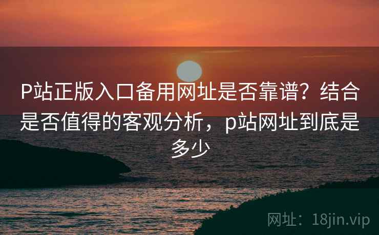 P站正版入口备用网址是否靠谱？结合是否值得的客观分析，p站网址到底是多少