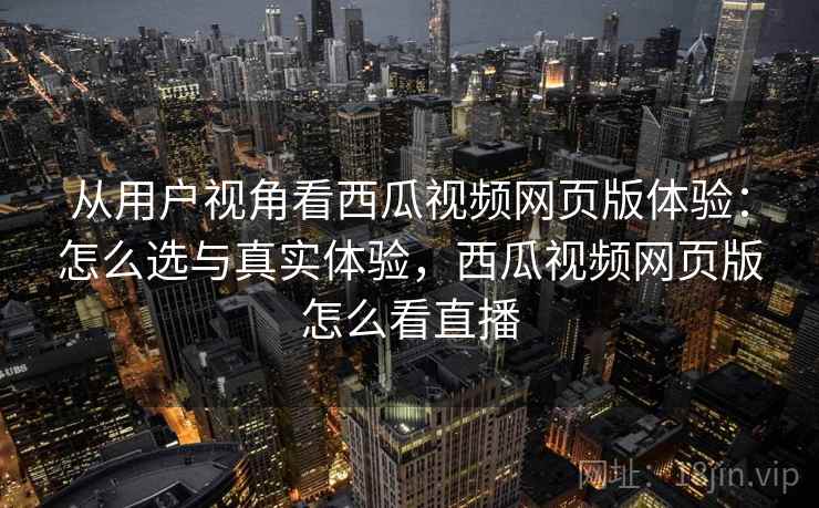 从用户视角看西瓜视频网页版体验：怎么选与真实体验，西瓜视频网页版怎么看直播