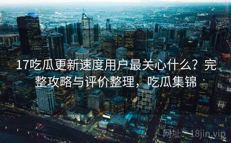 17吃瓜更新速度用户最关心什么？完整攻略与评价整理，吃瓜集锦