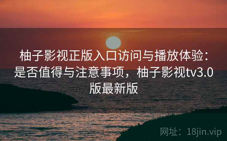 柚子影视正版入口访问与播放体验：是否值得与注意事项，柚子影视tv3.0版最新版