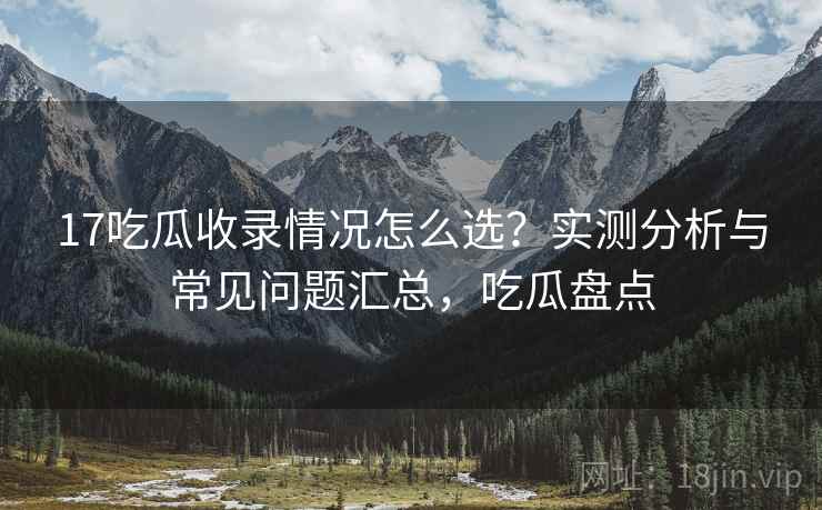 17吃瓜收录情况怎么选?实测分析与常见问题汇总,吃瓜盘点 17吃瓜收录情况怎么选?实测分析与常见问题汇总,吃瓜盘点