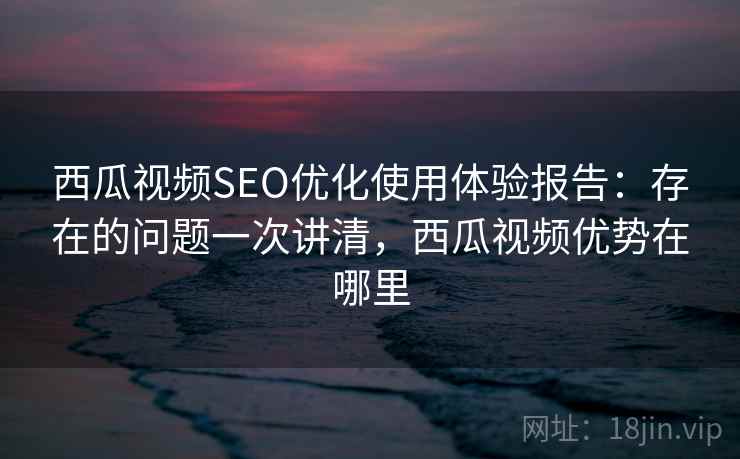 西瓜视频SEO优化使用体验报告：存在的问题一次讲清，西瓜视频优势在哪里