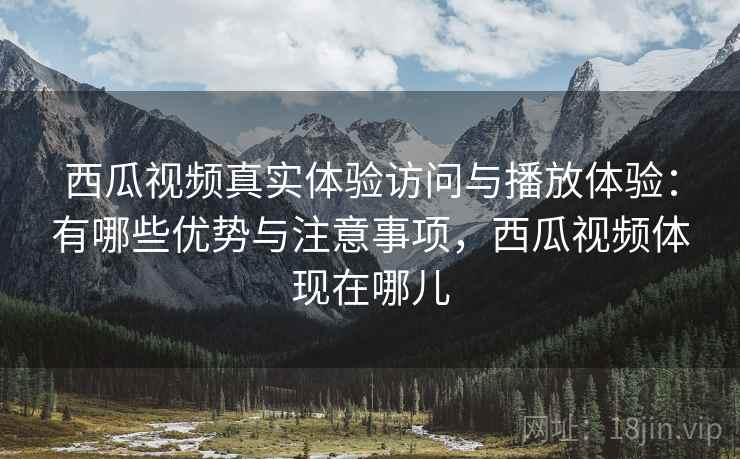 西瓜视频真实体验访问与播放体验：有哪些优势与注意事项，西瓜视频体现在哪儿