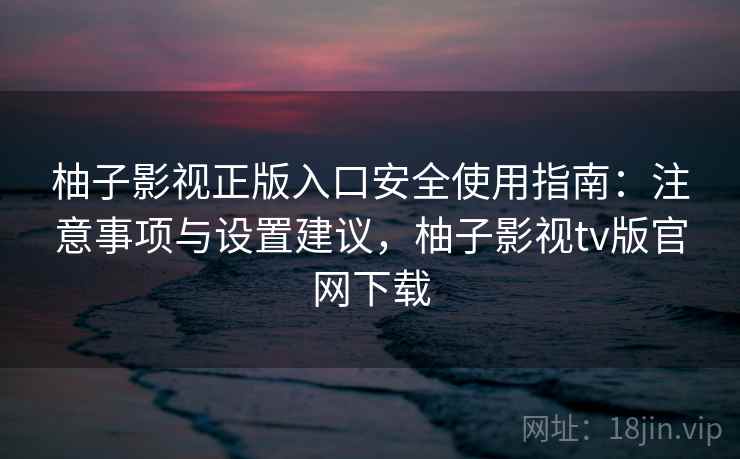 柚子影视正版入口安全使用指南：注意事项与设置建议，柚子影视tv版官网下载