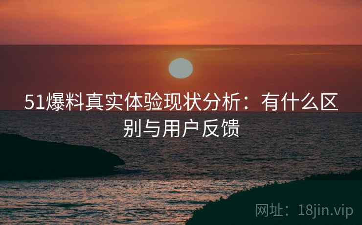 51爆料真实体验现状分析：有什么区别与用户反馈