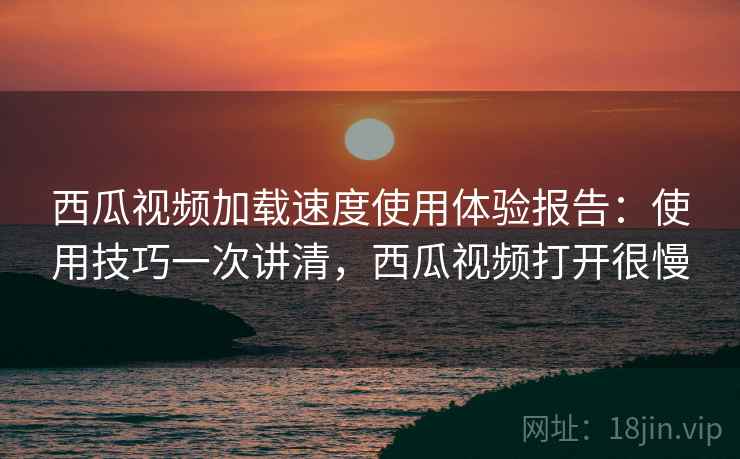 西瓜视频加载速度使用体验报告：使用技巧一次讲清，西瓜视频打开很慢
