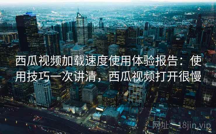 西瓜视频加载速度使用体验报告：使用技巧一次讲清，西瓜视频打开很慢
