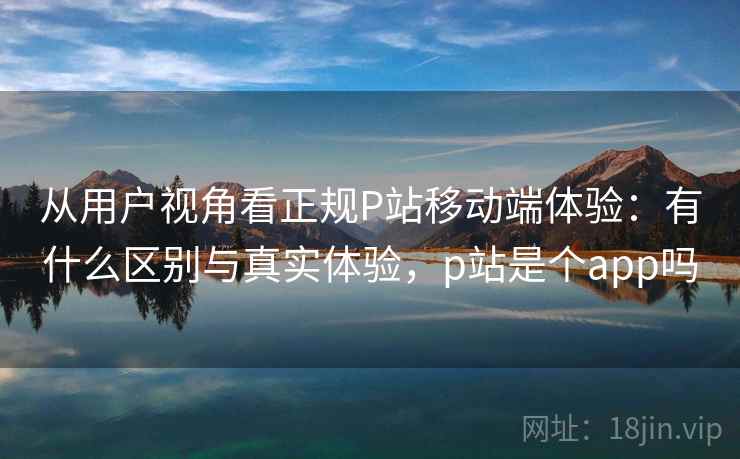 从用户视角看正规P站移动端体验：有什么区别与真实体验，p站是个app吗
